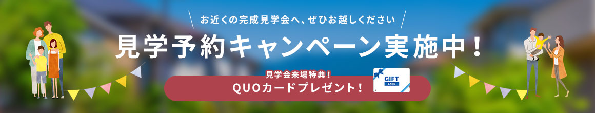 お近くの完成見学会へ、ぜひお越しください　見学予約キャンペーン実施中　見学会来場特典！QUOカードプレゼント！