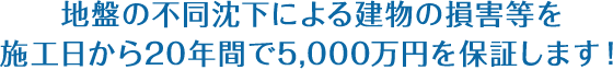 地盤の不同沈下による建物の損害等を施工日から20年間で5,000万円を保証します!