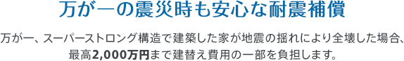 万が一の震災時も安心な耐震補償　万が一、スーパーストロング構造で建築した家が地震の揺れにより全壊した場合、最高2,000万円まで建替え費用の一部を負担します。